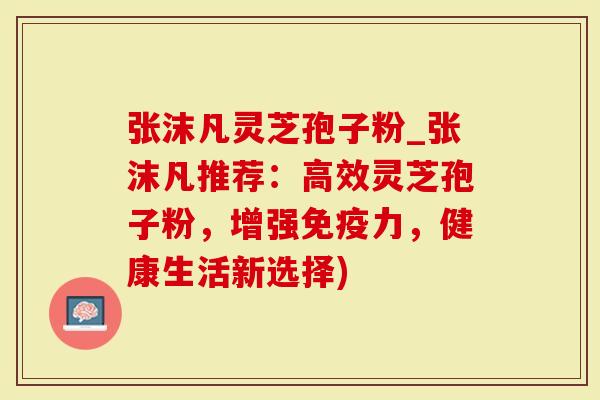 张沫凡灵芝孢子粉_张沫凡推荐：高效灵芝孢子粉，增强免疫力，健康生活新选择)