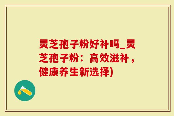 灵芝孢子粉好补吗_灵芝孢子粉：高效滋补，健康养生新选择)