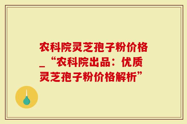 农科院灵芝孢子粉价格_“农科院出品：优质灵芝孢子粉价格解析”