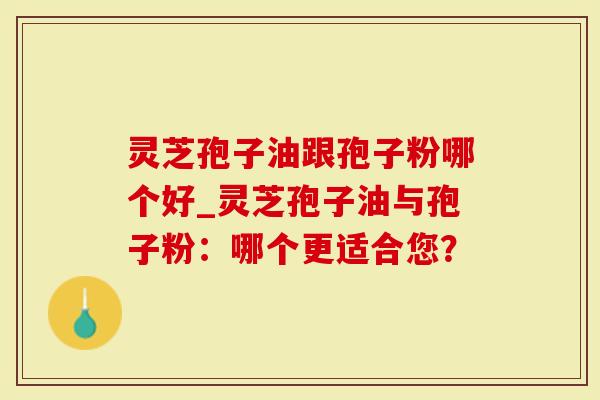 灵芝孢子油跟孢子粉哪个好_灵芝孢子油与孢子粉：哪个更适合您？