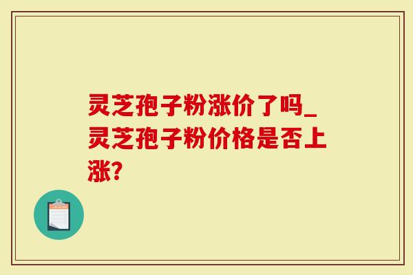 灵芝孢子粉涨价了吗_灵芝孢子粉价格是否上涨？