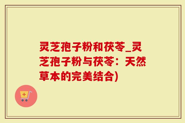 灵芝孢子粉和茯苓_灵芝孢子粉与茯苓：天然草本的完美结合)