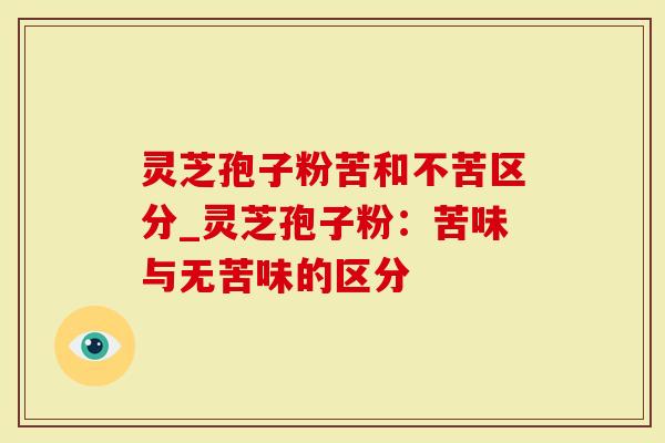 灵芝孢子粉苦和不苦区分_灵芝孢子粉：苦味与无苦味的区分