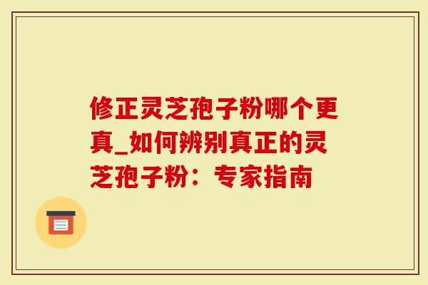 修正灵芝孢子粉哪个更真_如何辨别真正的灵芝孢子粉：专家指南