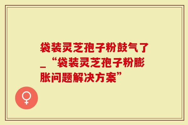 袋装灵芝孢子粉鼓气了_“袋装灵芝孢子粉膨胀问题解决方案”