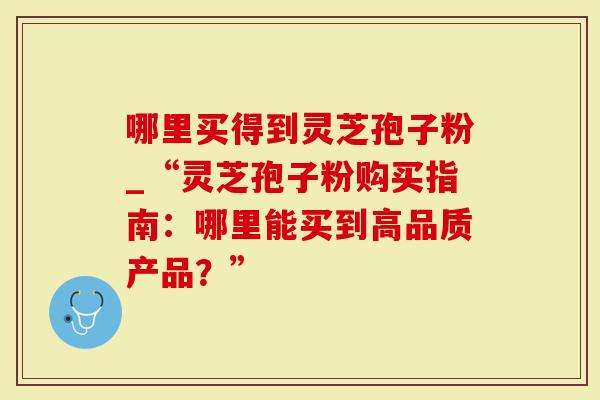 哪里买得到灵芝孢子粉_“灵芝孢子粉购买指南：哪里能买到高品质产品？”