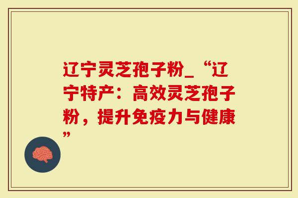 辽宁灵芝孢子粉_“辽宁特产：高效灵芝孢子粉，提升免疫力与健康”