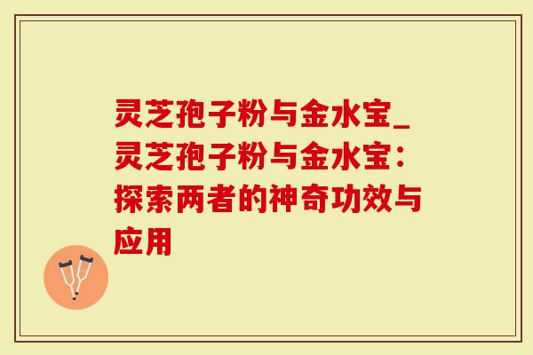 灵芝孢子粉与金水宝_灵芝孢子粉与金水宝：探索两者的神奇功效与应用