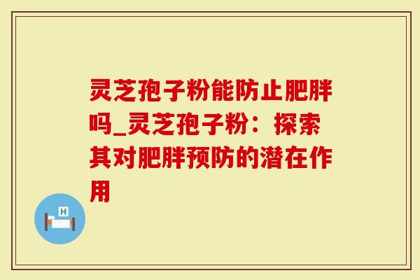灵芝孢子粉能防止肥胖吗_灵芝孢子粉：探索其对肥胖预防的潜在作用