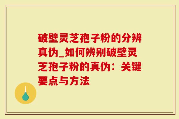 破壁灵芝孢子粉的分辨真伪_如何辨别破壁灵芝孢子粉的真伪：关键要点与方法