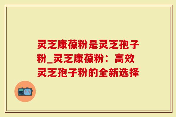 灵芝康葆粉是灵芝孢子粉_灵芝康葆粉:高效灵芝孢子粉的全新选择-第1张图片-灵芝大师 灵芝康葆粉是灵芝孢子粉_灵芝康葆粉:高效灵芝孢子粉的全新选择-第1张图片-灵芝大师