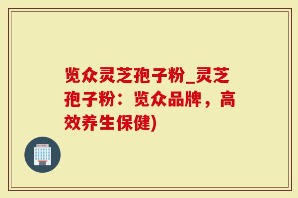 览众灵芝孢子粉_灵芝孢子粉：览众品牌，高效养生保健)