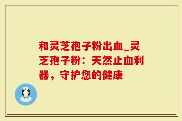 和灵芝孢子粉出血_灵芝孢子粉:天然止血利器,守护您的健康-第1张图片-灵芝大师 和灵芝孢子粉出血_灵芝孢子粉:天然止血利器,守护您的健康-第1张图片-灵芝大师