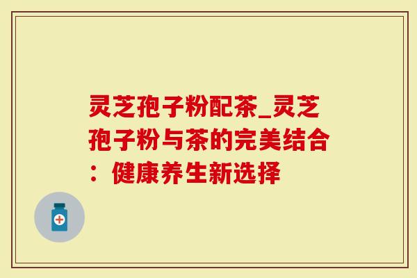 灵芝孢子粉配茶_灵芝孢子粉与茶的完美结合：健康养生新选择