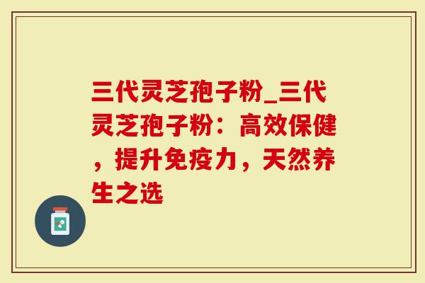 三代灵芝孢子粉_三代灵芝孢子粉：高效保健，提升免疫力，天然养生之选