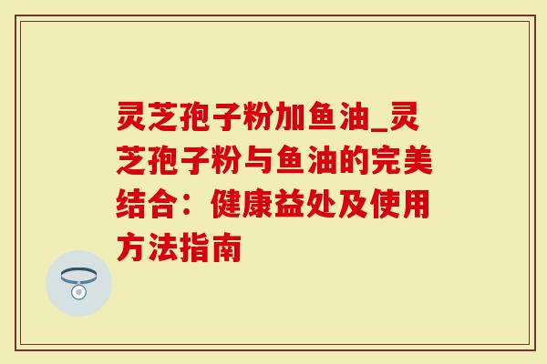 灵芝孢子粉加鱼油_灵芝孢子粉与鱼油的完美结合：健康益处及使用方法指南