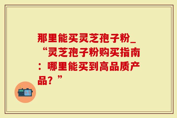 那里能买灵芝孢子粉_“灵芝孢子粉购买指南：哪里能买到高品质产品？”