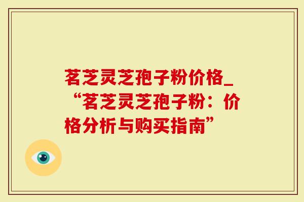 茗芝灵芝孢子粉价格_“茗芝灵芝孢子粉：价格分析与购买指南”