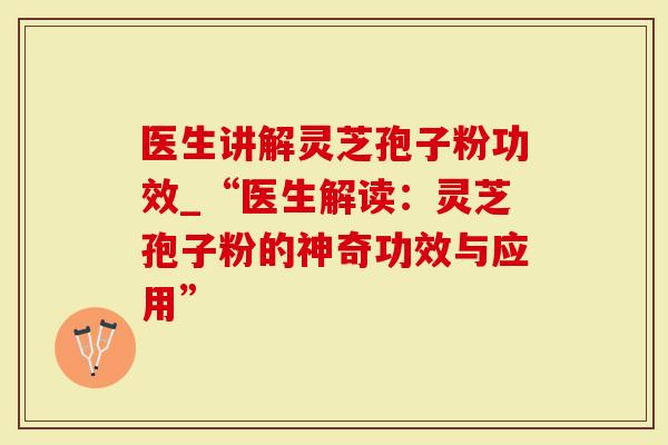 医生讲解灵芝孢子粉功效_“医生解读：灵芝孢子粉的神奇功效与应用”