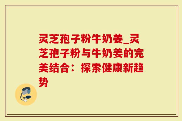 灵芝孢子粉牛奶姜_灵芝孢子粉与牛奶姜的完美结合：探索健康新趋势