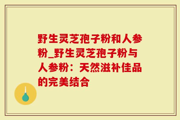 野生灵芝孢子粉和人参粉_野生灵芝孢子粉与人参粉：天然滋补佳品的完美结合