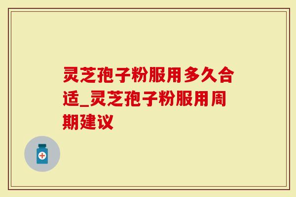 灵芝孢子粉服用多久合适_灵芝孢子粉服用周期建议