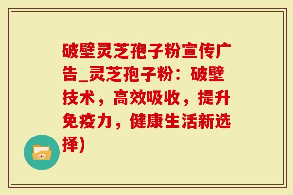 破壁灵芝孢子粉宣传广告_灵芝孢子粉：破壁技术，高效吸收，提升免疫力，健康生活新选择)