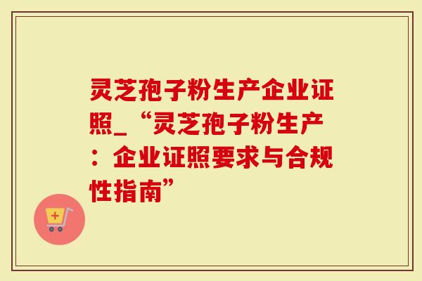 灵芝孢子粉生产企业证照_“灵芝孢子粉生产:企业证照要求与合规性指南”-第1张图片-灵芝大师 灵芝孢子粉生产企业证照_“灵芝孢子粉生产:企业证照要求与合规性指南”-第1张图片-灵芝大师