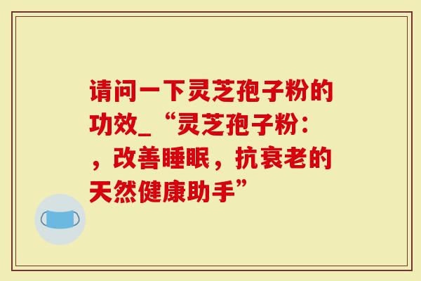 请问一下灵芝孢子粉的功效_“灵芝孢子粉：，改善睡眠，抗衰老的天然健康助手”