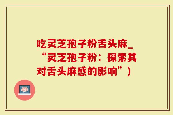 吃灵芝孢子粉舌头麻_“灵芝孢子粉：探索其对舌头麻感的影响”)