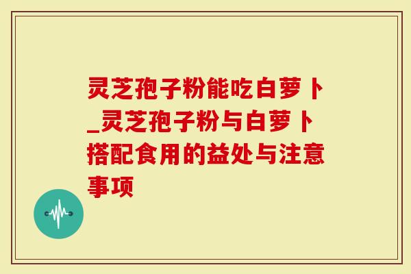 灵芝孢子粉能吃白萝卜_灵芝孢子粉与白萝卜搭配食用的益处与注意事项