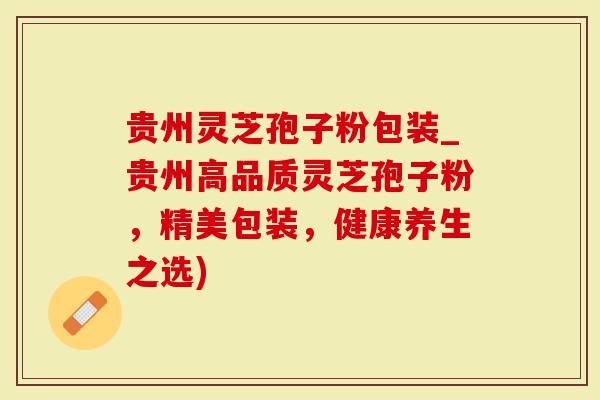 贵州灵芝孢子粉包装_贵州高品质灵芝孢子粉，精美包装，健康养生之选)