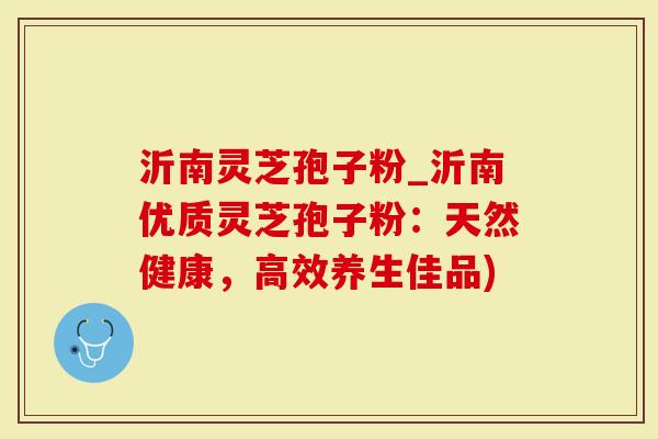 沂南灵芝孢子粉_沂南优质灵芝孢子粉：天然健康，高效养生佳品)
