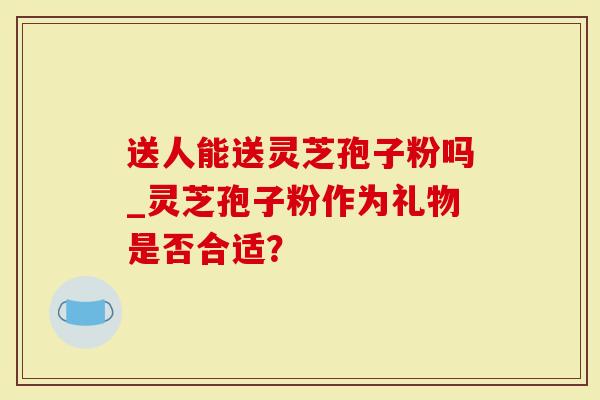 送人能送灵芝孢子粉吗_灵芝孢子粉作为礼物是否合适？