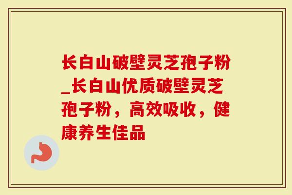 长白山破壁灵芝孢子粉_长白山优质破壁灵芝孢子粉，高效吸收，健康养生佳品