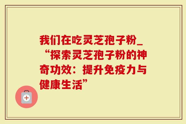 我们在吃灵芝孢子粉_“探索灵芝孢子粉的神奇功效：提升免疫力与健康生活”