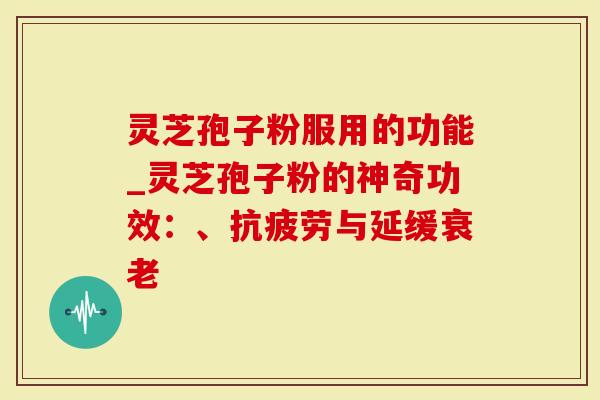 灵芝孢子粉服用的功能_灵芝孢子粉的神奇功效：、抗疲劳与延缓衰老