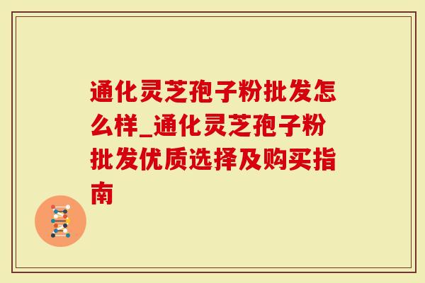 通化灵芝孢子粉批发怎么样_通化灵芝孢子粉批发优质选择及购买指南