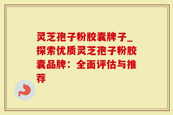 灵芝孢子粉胶囊牌子_探索优质灵芝孢子粉胶囊品牌：全面评估与推荐