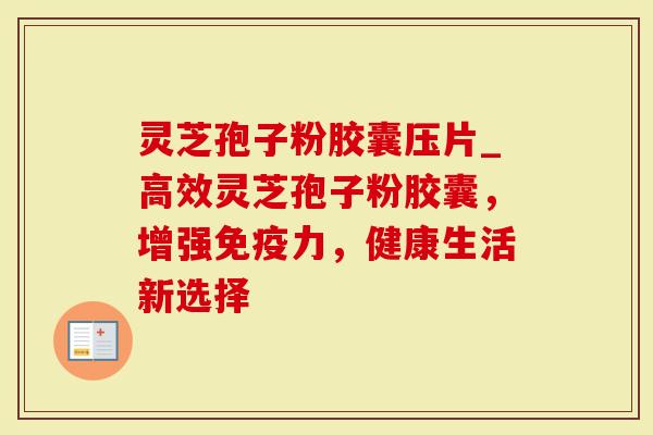 灵芝孢子粉胶囊压片_高效灵芝孢子粉胶囊，增强免疫力，健康生活新选择