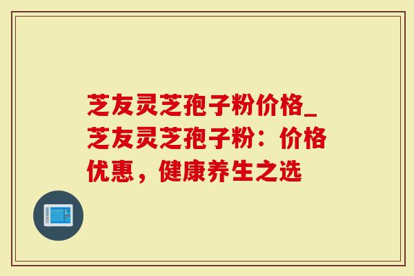 芝友灵芝孢子粉价格_芝友灵芝孢子粉：价格优惠，健康养生之选