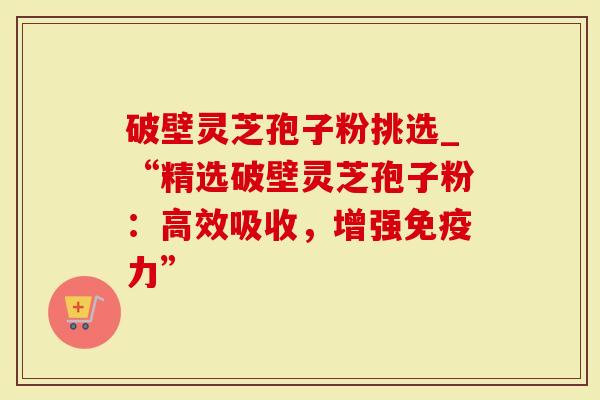 破壁灵芝孢子粉挑选_“精选破壁灵芝孢子粉：高效吸收，增强免疫力”