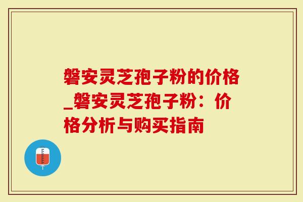 磐安灵芝孢子粉的价格_磐安灵芝孢子粉：价格分析与购买指南