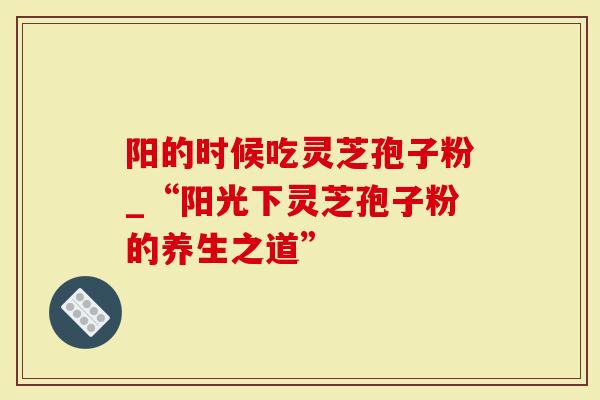 阳的时候吃灵芝孢子粉_“阳光下灵芝孢子粉的养生之道”