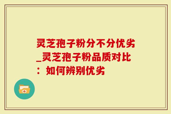 灵芝孢子粉分不分优劣_灵芝孢子粉品质对比：如何辨别优劣