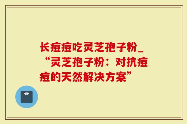 长痘痘吃灵芝孢子粉_“灵芝孢子粉：对抗痘痘的天然解决方案”