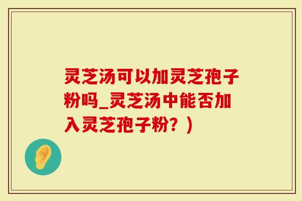 灵芝汤可以加灵芝孢子粉吗_灵芝汤中能否加入灵芝孢子粉？)