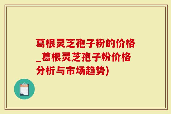 葛根灵芝孢子粉的价格_葛根灵芝孢子粉价格分析与市场趋势)