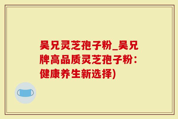 吴兄灵芝孢子粉_吴兄牌高品质灵芝孢子粉：健康养生新选择)