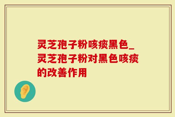 灵芝孢子粉咳痰黑色_灵芝孢子粉对黑色咳痰的改善作用